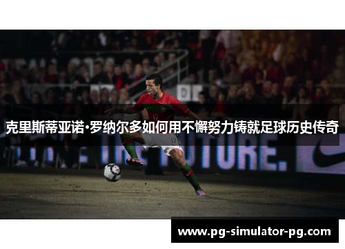 克里斯蒂亚诺·罗纳尔多如何用不懈努力铸就足球历史传奇 克里斯蒂亚诺·罗纳尔多如何用不懈努力铸就足球历史传奇