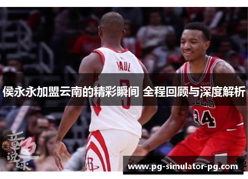 侯永永加盟云南的精彩瞬间 全程回顾与深度解析 侯永永加盟云南的精彩瞬间 全程回顾与深度解析