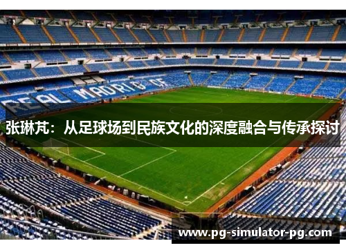 张琳芃:从足球场到民族文化的深度融合与传承探讨 张琳芃:从足球场到民族文化的深度融合与传承探讨