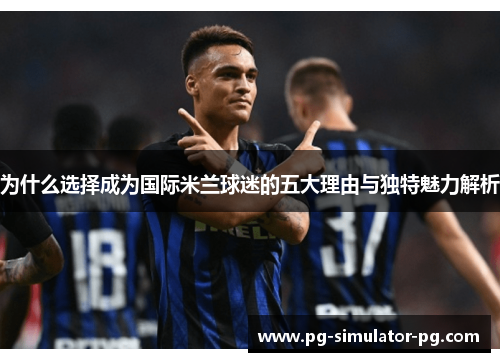 为什么选择成为国际米兰球迷的五大理由与独特魅力解析 为什么选择成为国际米兰球迷的五大理由与独特魅力解析