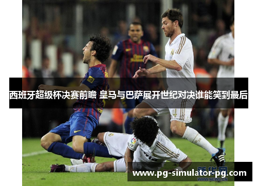 西班牙超级杯决赛前瞻 皇马与巴萨展开世纪对决谁能笑到最后