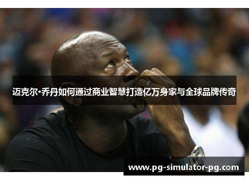 迈克尔·乔丹如何通过商业智慧打造亿万身家与全球品牌传奇 迈克尔·乔丹如何通过商业智慧打造亿万身家与全球品牌传奇