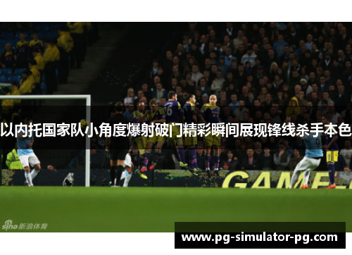 以内托国家队小角度爆射破门精彩瞬间展现锋线杀手本色