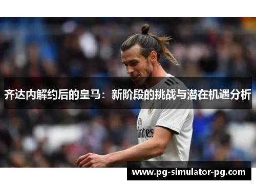 齐达内解约后的皇马:新阶段的挑战与潜在机遇分析 齐达内解约后的皇马:新阶段的挑战与潜在机遇分析