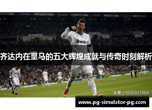 齐达内在皇马的五大辉煌成就与传奇时刻解析 齐达内在皇马的五大辉煌成就与传奇时刻解析
